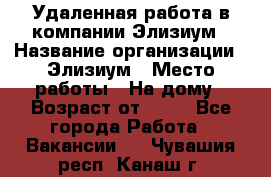 Удаленная работа в компании Элизиум › Название организации ­ Элизиум › Место работы ­ На дому › Возраст от ­ 16 - Все города Работа » Вакансии   . Чувашия респ.,Канаш г.